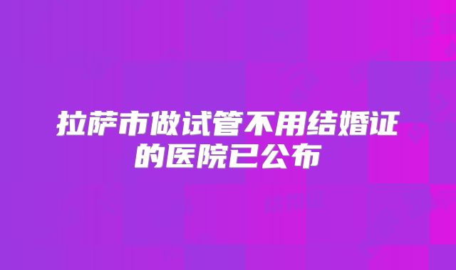 拉萨市做试管不用结婚证的医院已公布