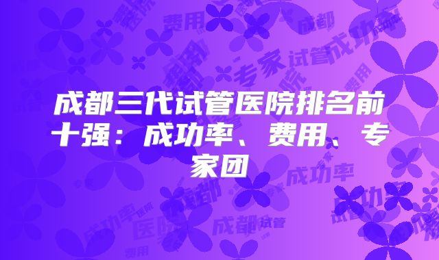 成都三代试管医院排名前十强：成功率、费用、专家团