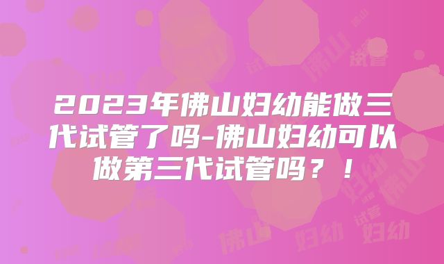 2023年佛山妇幼能做三代试管了吗-佛山妇幼可以做第三代试管吗？！