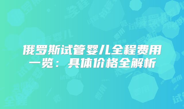 俄罗斯试管婴儿全程费用一览：具体价格全解析