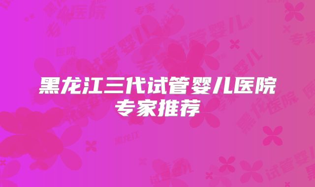 黑龙江三代试管婴儿医院专家推荐