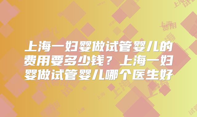 上海一妇婴做试管婴儿的费用要多少钱?上海一妇婴做试管婴儿哪个医生好