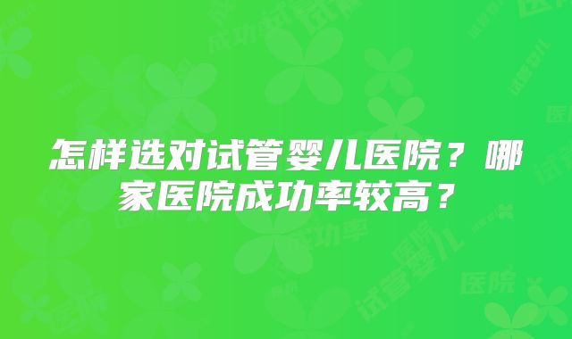 怎样选对试管婴儿医院?哪家医院成功率较高?