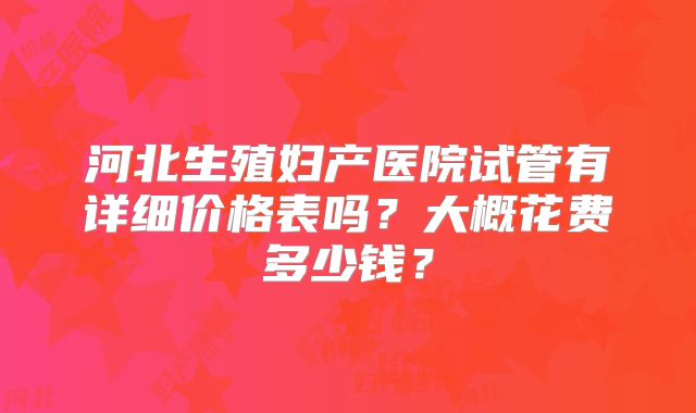 河北生殖妇产医院试管有详细价格表吗?大概花费多少钱?