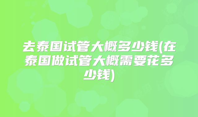 去泰国试管大概多少钱(在泰国做试管大概需要花多少钱)