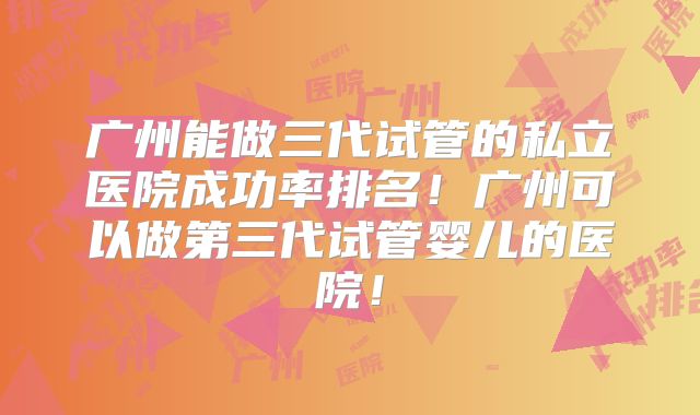 广州能做三代试管的私立医院成功率排名！广州可以做第三代试管婴儿的医院！