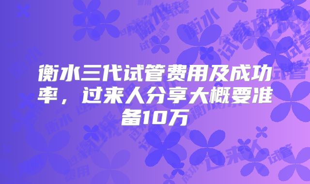 衡水三代试管费用及成功率，过来人分享大概要准备10万