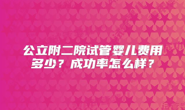 公立附二院试管婴儿费用多少？成功率怎么样？