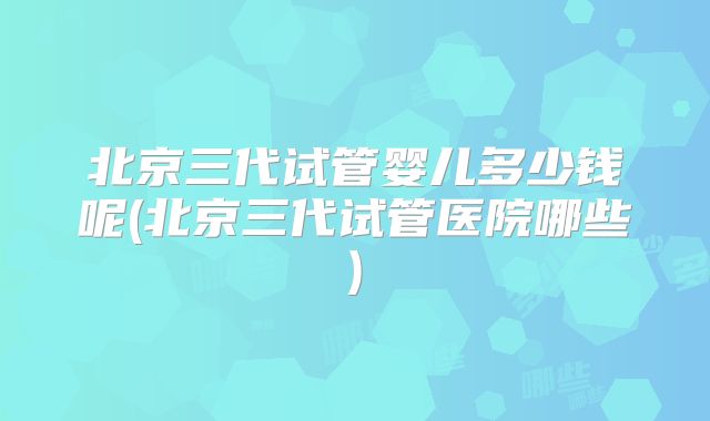 北京三代试管婴儿多少钱呢(北京三代试管医院哪些)