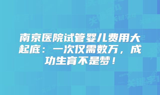 南京医院试管婴儿费用大起底:一次仅需数万,成功生育不是梦!
