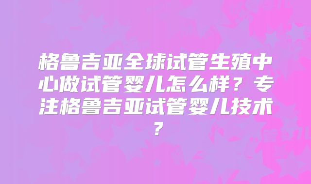 格鲁吉亚全球试管生殖中心做试管婴儿怎么样？专注格鲁吉亚试管婴儿技术？