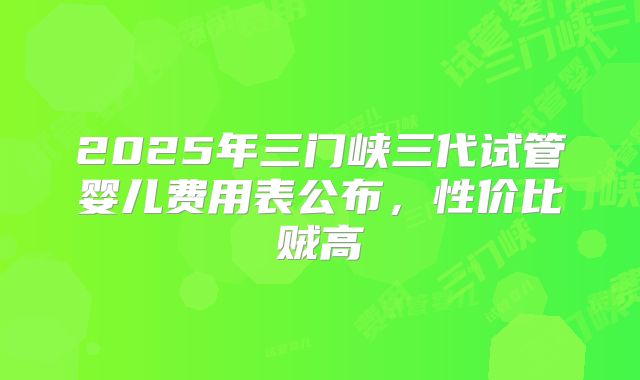 2025年三门峡三代试管婴儿费用表公布，性价比贼高