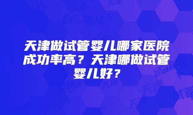 天津做试管婴儿哪家医院成功率高?天津哪做试管婴儿好?