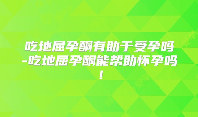 吃地屈孕酮有助于受孕吗-吃地屈孕酮能帮助怀孕吗!