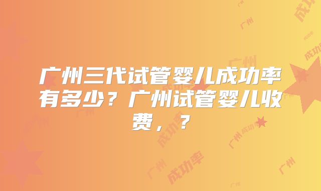 广州三代试管婴儿成功率有多少？广州试管婴儿收费，？