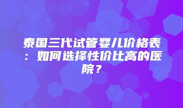 泰国三代试管婴儿价格表：如何选择性价比高的医院？