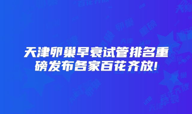 天津卵巢早衰试管排名重磅发布各家百花齐放!