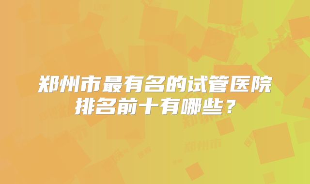 郑州市最有名的试管医院排名前十有哪些？