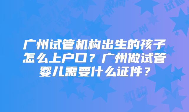 广州试管机构出生的孩子怎么上户口?广州做试管婴儿需要什么证件?