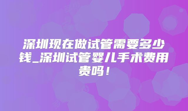 深圳现在做试管需要多少钱_深圳试管婴儿手术费用贵吗！