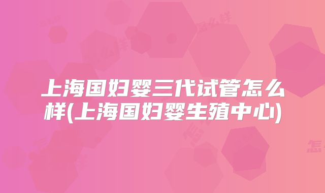 上海国妇婴三代试管怎么样(上海国妇婴生殖中心)