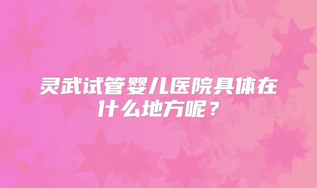 灵武试管婴儿医院具体在什么地方呢？