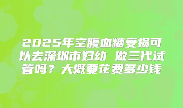 2025年空腹血糖受损可以去深圳市妇幼 做三代试管吗?大概要花费多少钱