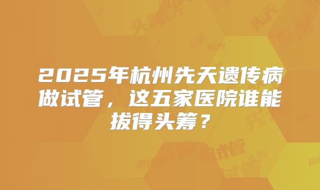 2025年杭州先天遗传病做试管，这五家医院谁能拔得头筹？