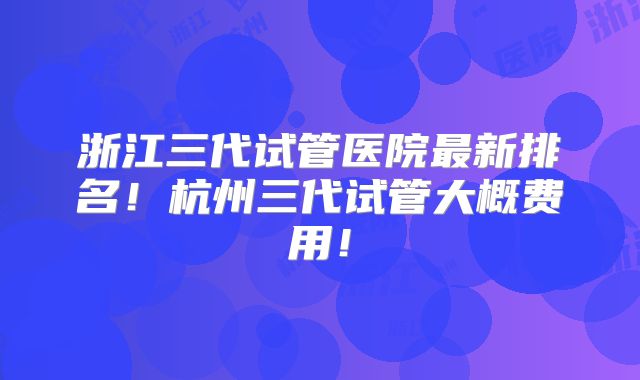浙江三代试管医院最新排名！杭州三代试管大概费用！
