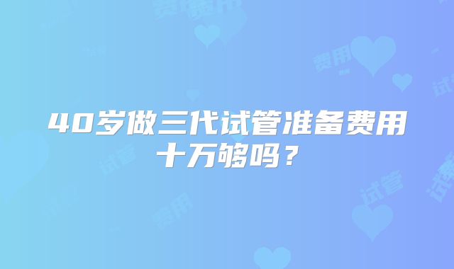 40岁做三代试管准备费用十万够吗?
