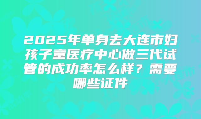 2025年单身去大连市妇孩子童医疗中心做三代试管的成功率怎么样?需要哪些证件