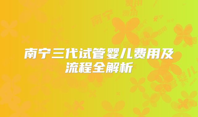 南宁三代试管婴儿费用及流程全解析