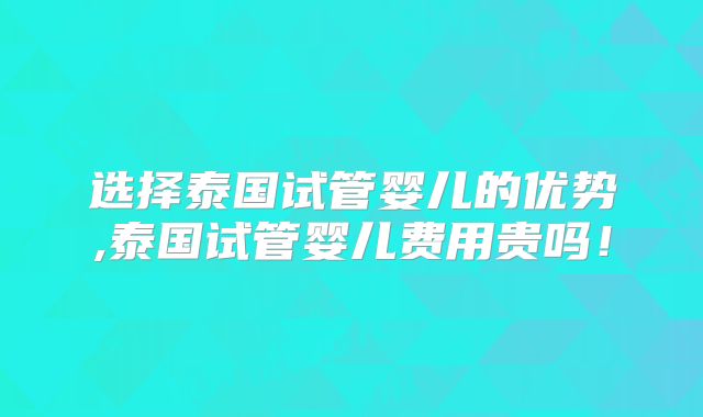 选择泰国试管婴儿的优势,泰国试管婴儿费用贵吗！