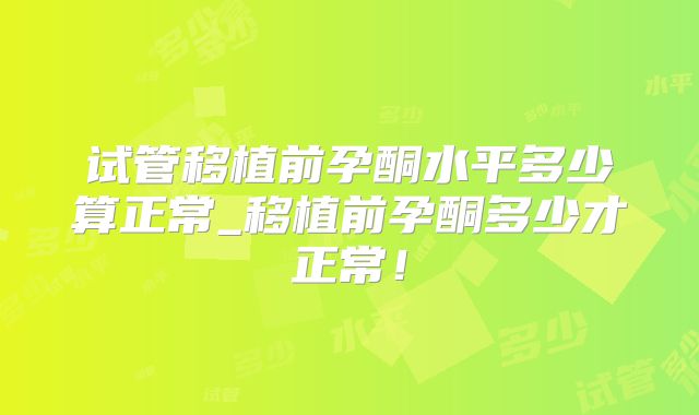试管移植前孕酮水平多少算正常_移植前孕酮多少才正常！