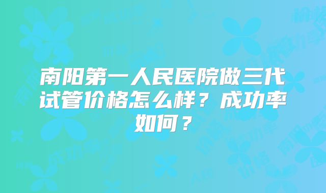 南阳第一人民医院做三代试管价格怎么样?成功率如何?