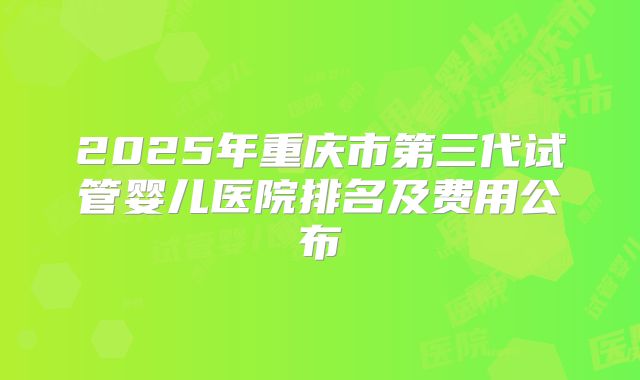 2025年重庆市第三代试管婴儿医院排名及费用公布