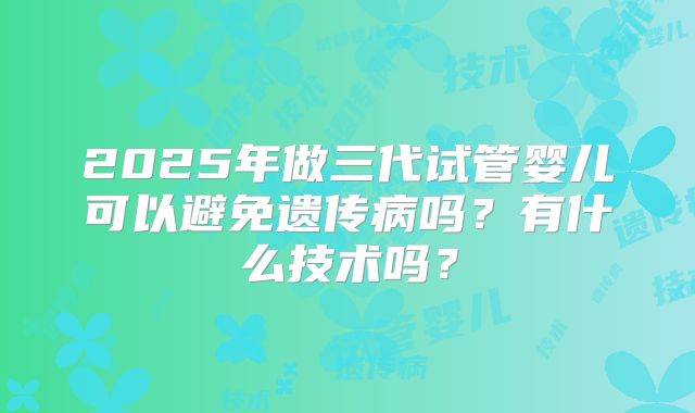 2025年做三代试管婴儿可以避免遗传病吗？有什么技术吗？