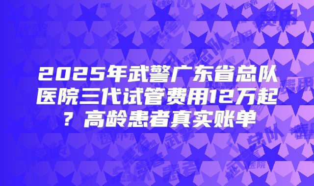 2025年武警广东省总队医院三代试管费用12万起？高龄患者真实账单