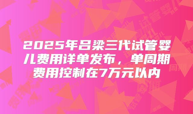 2025年吕梁三代试管婴儿费用详单发布，单周期费用控制在7万元以内