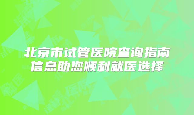 北京市试管医院查询指南信息助您顺利就医选择