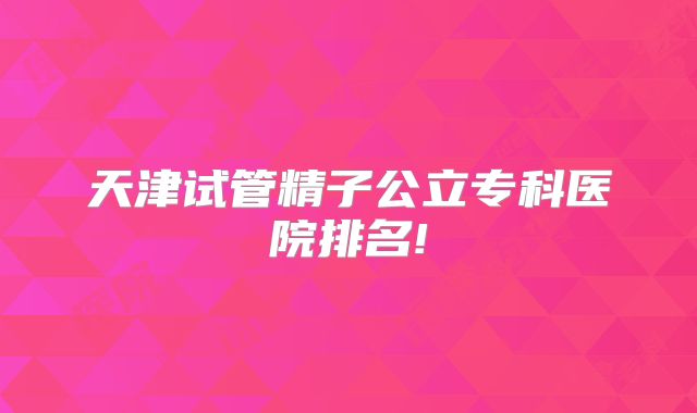 天津试管精子公立专科医院排名!