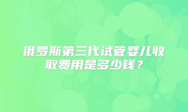 俄罗斯第三代试管婴儿收取费用是多少钱？