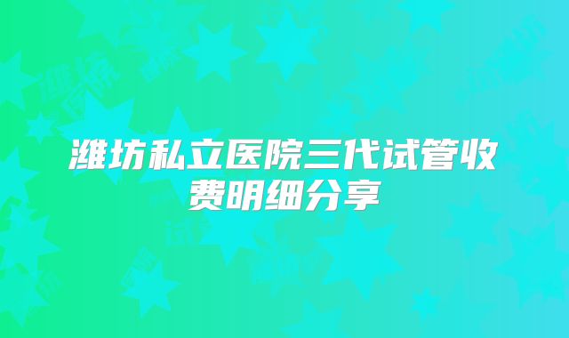 潍坊私立医院三代试管收费明细分享