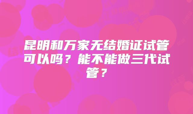 昆明和万家无结婚证试管可以吗?能不能做三代试管?