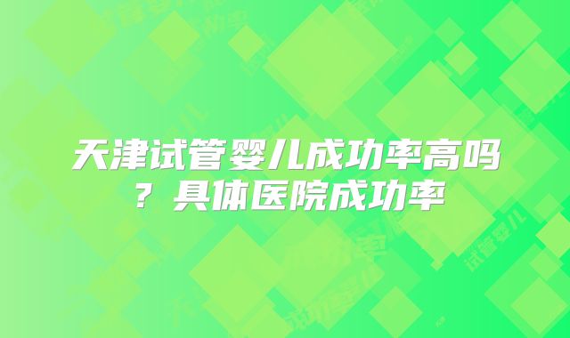 天津试管婴儿成功率高吗？具体医院成功率