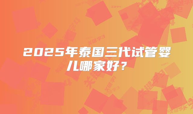 2025年泰国三代试管婴儿哪家好？