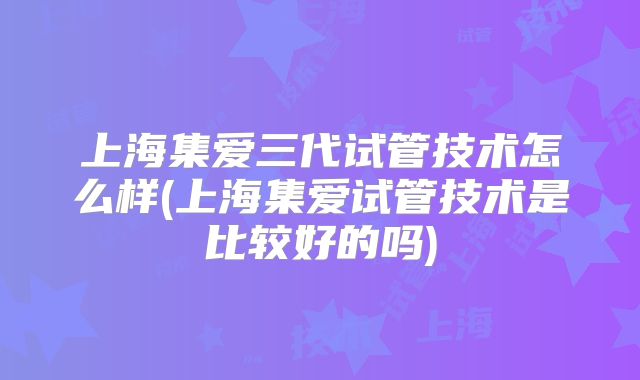 上海集爱三代试管技术怎么样(上海集爱试管技术是比较好的吗)