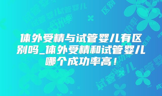 体外受精与试管婴儿有区别吗_体外受精和试管婴儿哪个成功率高！