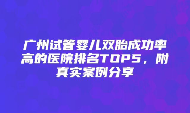 广州试管婴儿双胎成功率高的医院排名TOP5，附真实案例分享