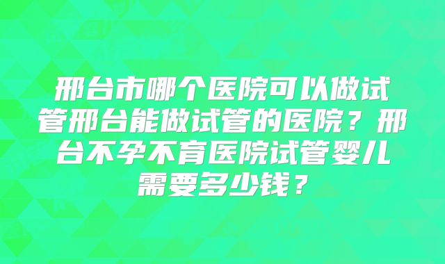 邢台市哪个医院可以做试管邢台能做试管的医院？邢台不孕不育医院试管婴儿需要多少钱？